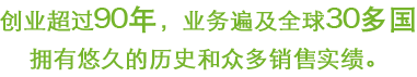 创业超过90年，业务遍及全球30多国。拥有悠久的历史和众多销售实绩。