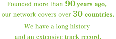 Founded more than 90 years ago, our network covers over 30 countries. We have a long history and an extensive track record.