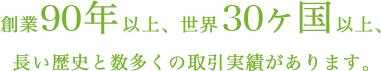 創業90年以上、世界30ヶ国以上、長い歴史と数多くの取引実績があります。